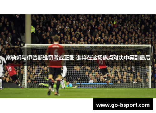 富勒姆与伊普斯维奇激战正酣 谁将在这场焦点对决中笑到最后
