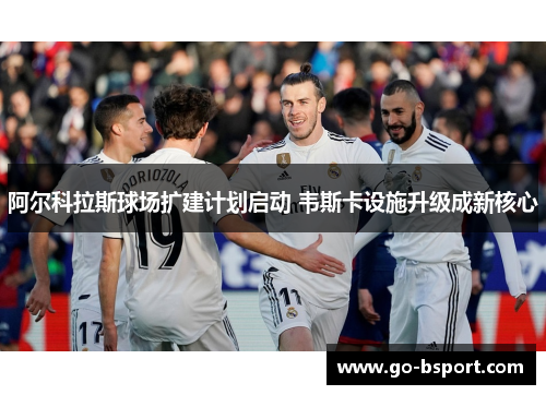 阿尔科拉斯球场扩建计划启动 韦斯卡设施升级成新核心 阿尔科拉斯球场扩建计划启动 韦斯卡设施升级成新核心