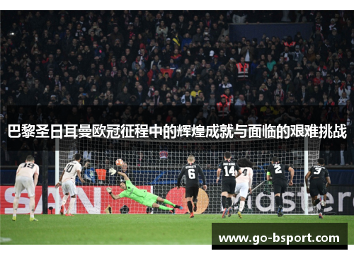 巴黎圣日耳曼欧冠征程中的辉煌成就与面临的艰难挑战