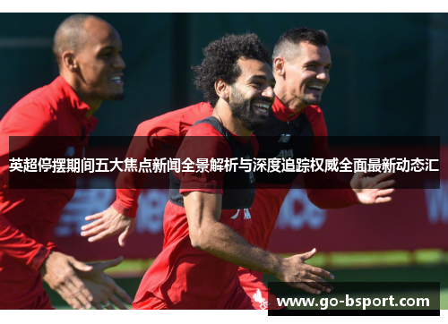 英超停摆期间五大焦点新闻全景解析与深度追踪权威全面最新动态汇